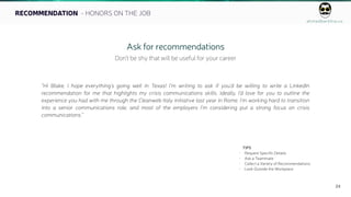 ahmedbarkhia.co
24
RECOMMENDATION - HONORS ON THE JOB
Ask for recommendations
Don’t be shy that will be useful for your career
“Hi Blake, I hope everything’s going well in Texas! I’m writing to ask if you’d be willing to write a LinkedIn
recommendation for me that highlights my crisis communications skills. Ideally, I’d love for you to outline the
experience you had with me through the Cleanweb Italy initiative last year in Rome. I’m working hard to transition
into a senior communications role, and most of the employers I’m considering put a strong focus on crisis
communications.”
TIPS
• Request Specific Details
• Ask a Teammate
• Collect a Variety of Recommendations
• Look Outside the Workplace
 