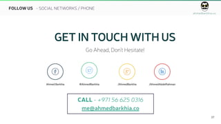ahmedbarkhia.co
27
FOLLOW US
GET IN TOUCH WITH US
Go Ahead, Don’t Hesitate!
   
Ahmed Barkhia @AhmedBarkhia /AhmedBarkhia /AhmedAbdelRahman
CALL - +971 56 625 0316
me@ahmedbarkhia.co
- SOCIAL NETWORKS / PHONE
 