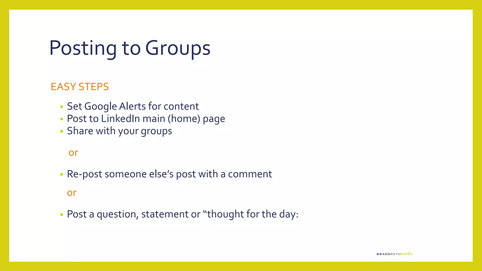 Posting to Groups
EASY STEPS
• Set Google Alerts for content
• Post to LinkedIn main (home) page
• Share with your groups
or
• Re-post someone else’s post with a comment
or
• Post a question, statement or “thought for the day:
 