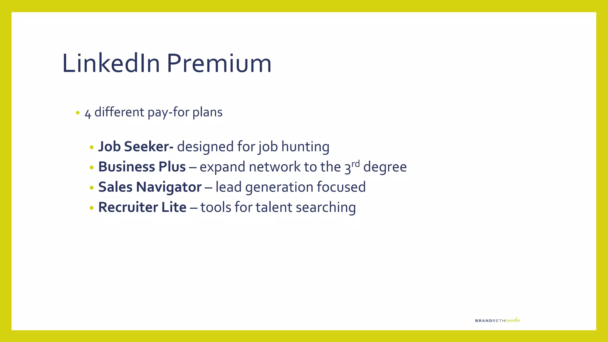 LinkedIn Premium
• 4 different pay-for plans
• Job Seeker- designed for job hunting
• Business Plus – expand network to the 3rd degree
• Sales Navigator – lead generation focused
• Recruiter Lite – tools for talent searching
 