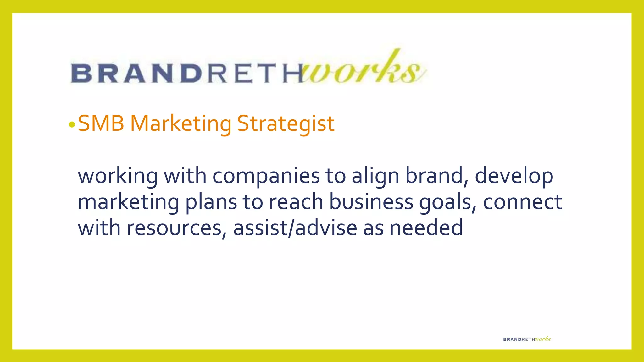 •SMB Marketing Strategist
working with companies to align brand, develop
marketing plans to reach business goals, connect
with resources, assist/advise as needed
 
