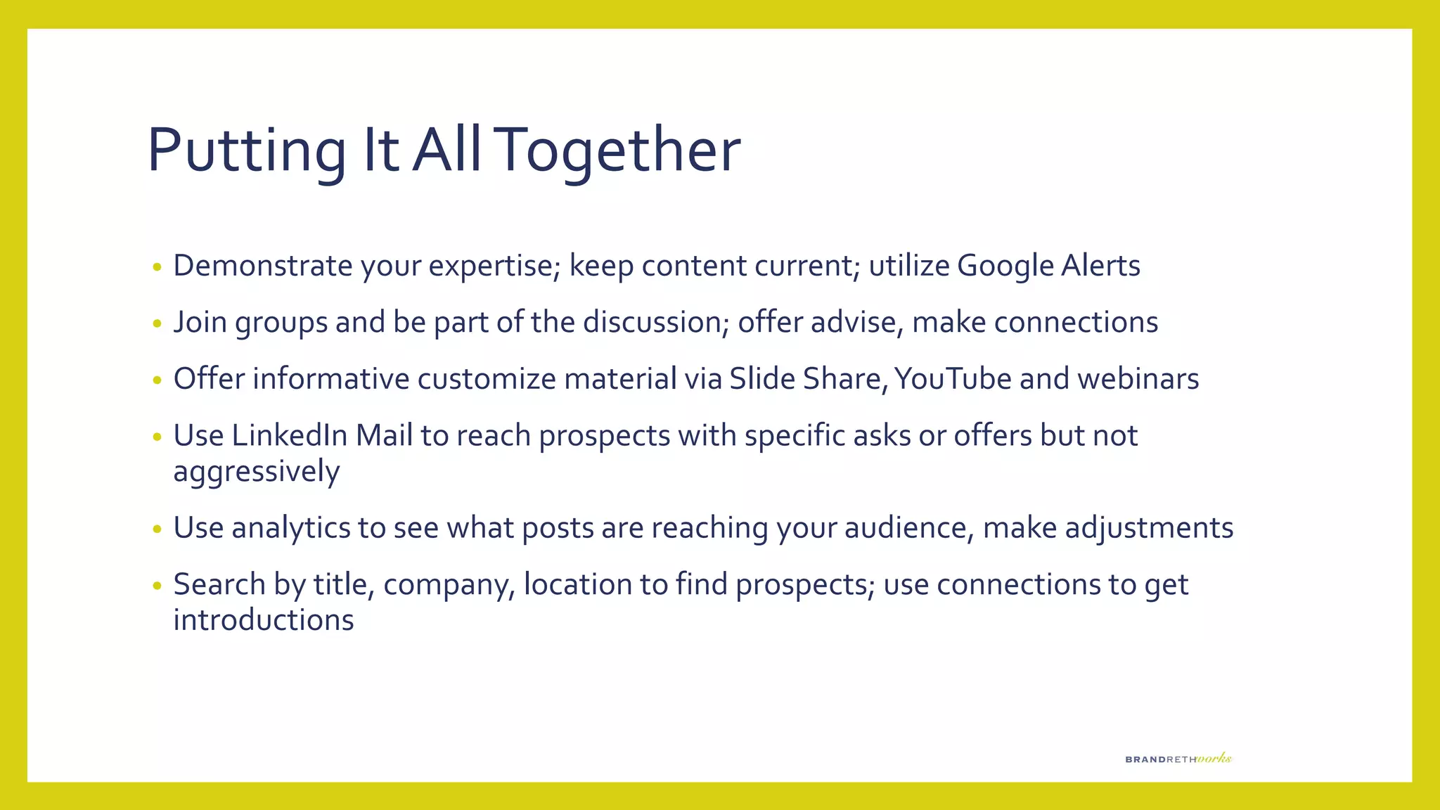 Putting It AllTogether
• Demonstrate your expertise; keep content current; utilize Google Alerts
• Join groups and be part of the discussion; offer advise, make connections
• Offer informative customize material via Slide Share,YouTube and webinars
• Use LinkedIn Mail to reach prospects with specific asks or offers but not
aggressively
• Use analytics to see what posts are reaching your audience, make adjustments
• Search by title, company, location to find prospects; use connections to get
introductions
 