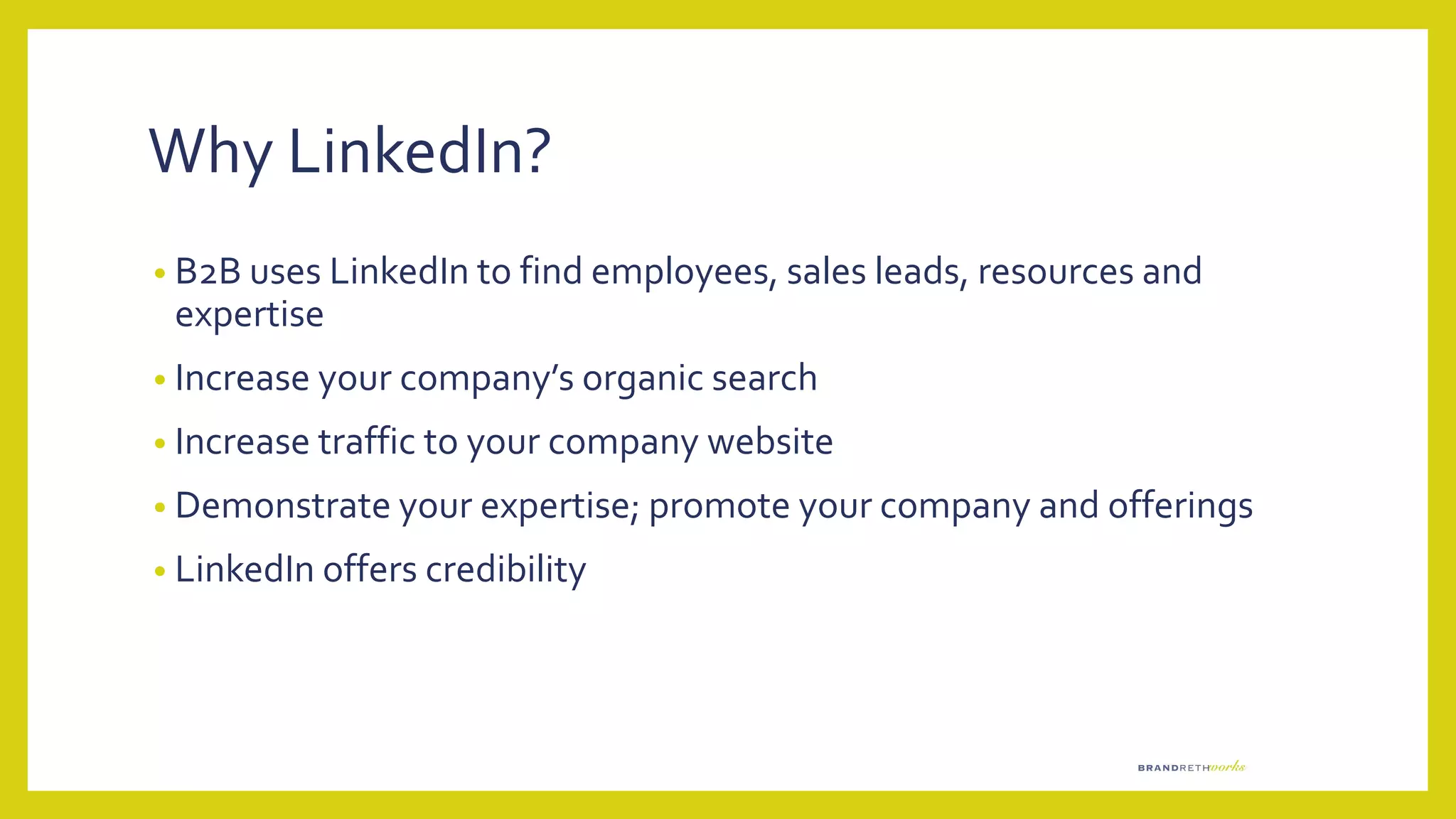 Why LinkedIn?
• B2B uses LinkedIn to find employees, sales leads, resources and
expertise
• Increase your company’s organic search
• Increase traffic to your company website
• Demonstrate your expertise; promote your company and offerings
• LinkedIn offers credibility
 