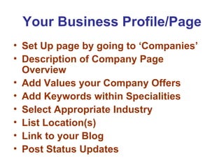 Your Business Profile/Page
• Set Up page by going to ‘Companies’
• Description of Company Page
  Overview
• Add Values your Company Offers
• Add Keywords within Specialities
• Select Appropriate Industry
• List Location(s)
• Link to your Blog
• Post Status Updates
 