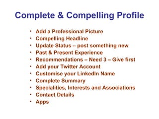 Complete & Compelling Profile
   •   Add a Professional Picture
   •   Compelling Headline
   •   Update Status – post something new
   •   Past & Present Experience
   •   Recommendations – Need 3 – Give first
   •   Add your Twitter Account
   •   Customise your LinkedIn Name
   •   Complete Summary
   •   Specialities, Interests and Associations
   •   Contact Details
   •   Apps
 