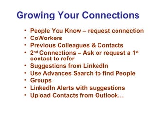 Growing Your Connections
 •   People You Know – request connection
 •   CoWorkers
 •   Previous Colleagues & Contacts
 •   2nd Connections – Ask or request a 1st
     contact to refer
 •   Suggestions from LinkedIn
 •   Use Advances Search to find People
 •   Groups
 •   LinkedIn Alerts with suggestions
 •   Upload Contacts from Outlook…
 