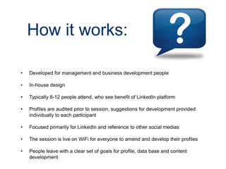 How it works:
•

Developed for management and business development people

•

In-house design

•

Typically 8-12 people attend, who see benefit of LinkedIn platform

•

Profiles are audited prior to session, suggestions for development provided
individually to each participant

•

Focused primarily for LinkedIn and reference to other social medias

•

The session is live on WiFi for everyone to amend and develop their profiles

•

People leave with a clear set of goals for profile, data base and content
development

 