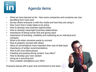 Agenda items
•
•
•
•
•
•
•

•
•
•
•
•
•
•
•
•

What we have learned so far. How some companies and ourselves are now
benefiting from hard work
Survey where everyone is with this media and how they are using it
How much time it really takes to be active
How to develop new business opportunities
How to develop meaningful business relationships
Importance of being human first and giving value
Importance of branding, credibility and marketing as an individual and
company
What to do when someone wants to connect
How to properly connect with others
Value of conversations more important than size of data base
Importance of written recommendations
How to join and utilize groups
Creating and posting strong content, how often?
How to develop your own content
Using as a recruiting tool
How LinkedIn strengthens your SEO

Everyone leaves with a plan and commitment to the team…

 