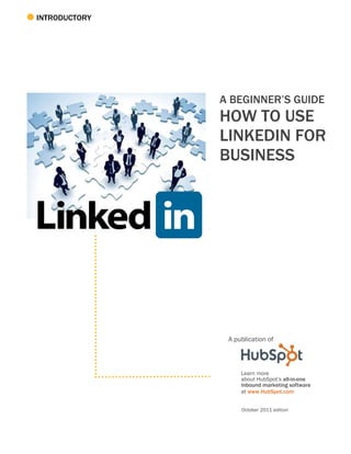 INTRODUCTORY




               A BEGINNER’S GUIDE
               HOW TO USE
               LINKEDIN FOR
               BUSINESS




                A publication of



                    Learn more
                    about HubSpot’s all-in-one
                    inbound marketing software
                    at www.HubSpot.com


                    October 2011 edition
 