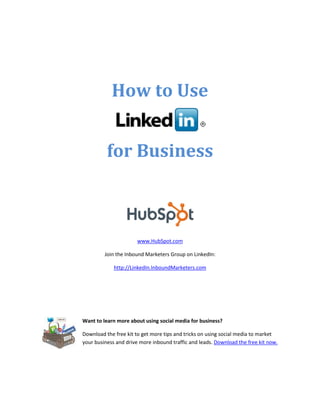 How to Use


          for Business



                       www.HubSpot.com

         Join the Inbound Marketers Group on LinkedIn:

             http://LinkedIn.InboundMarketers.com




Want to learn more about using social media for business?

Download the free kit to get more tips and tricks on using social media to market
your business and drive more inbound traffic and leads. Download the free kit now.
 