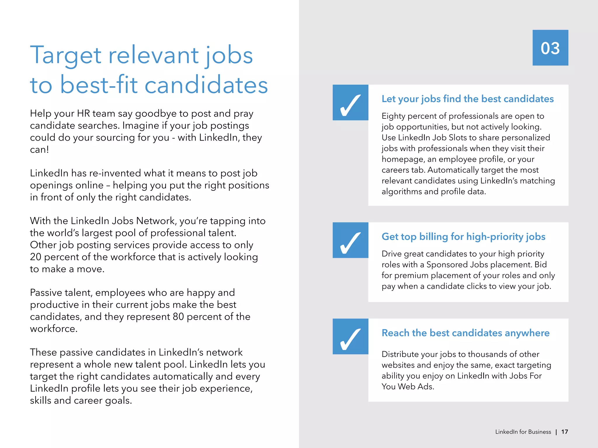 03
Target relevant jobs
to best-fit candidates
Help your HR team say goodbye to post and pray
candidate searches. Imagine if your job postings
could do your sourcing for you - with LinkedIn, they
can!
LinkedIn has re-invented what it means to post job
openings online – helping you put the right positions
in front of only the right candidates.
With the LinkedIn Jobs Network, you’re tapping into
the world’s largest pool of professional talent.
Other job posting services provide access to only
20 percent of the workforce that is actively looking
to make a move.
Passive talent, employees who are happy and
productive in their current jobs make the best
candidates, and they represent 80 percent of the
workforce.
These passive candidates in LinkedIn’s network
represent a whole new talent pool. LinkedIn lets you
target the right candidates automatically and every
LinkedIn profile lets you see their job experience,
skills and career goals.
Let your jobs find the best candidates
Eighty percent of professionals are open to
job opportunities, but not actively looking.
Use LinkedIn Job Slots to share personalized
jobs with professionals when they visit their
homepage, an employee profile, or your
careers tab. Automatically target the most
relevant candidates using LinkedIn’s matching
algorithms and profile data.
Get top billing for high-priority jobs
Drive great candidates to your high priority
roles with a Sponsored Jobs placement. Bid
for premium placement of your roles and only
pay when a candidate clicks to view your job.
Reach the best candidates anywhere
Distribute your jobs to thousands of other
websites and enjoy the same, exact targeting
ability you enjoy on LinkedIn with Jobs For
You Web Ads.
✓
✓
✓
LinkedIn for Business | 17
 
