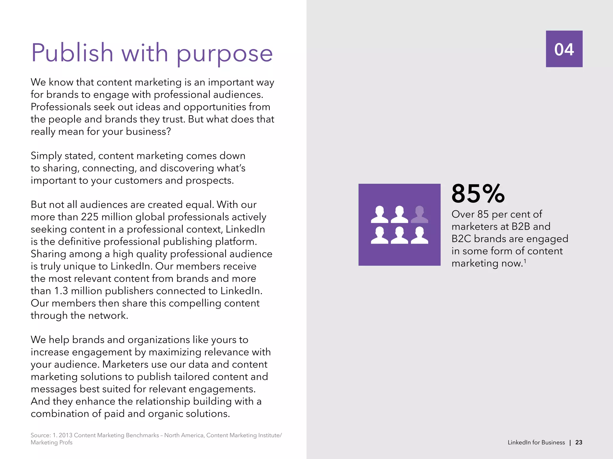 04Publish with purpose
We know that content marketing is an important way
for brands to engage with professional audiences.
Professionals seek out ideas and opportunities from
the people and brands they trust. But what does that
really mean for your business?
Simply stated, content marketing comes down
to sharing, connecting, and discovering what’s
important to your customers and prospects.
But not all audiences are created equal. With our
more than 225 million global professionals actively
seeking content in a professional context, LinkedIn
is the definitive professional publishing platform.
Sharing among a high quality professional audience
is truly unique to LinkedIn. Our members receive
the most relevant content from brands and more
than 1.3 million publishers connected to LinkedIn.
Our members then share this compelling content
through the network.
We help brands and organizations like yours to
increase engagement by maximizing relevance with
your audience. Marketers use our data and content
marketing solutions to publish tailored content and
messages best suited for relevant engagements.
And they enhance the relationship building with a
combination of paid and organic solutions.
Over 85 per cent of
marketers at B2B and
B2C brands are engaged
in some form of content
marketing now.1
85%
Source: 1. 2013 Content Marketing Benchmarks – North America, Content Marketing Institute/
Marketing Profs LinkedIn for Business | 23
 