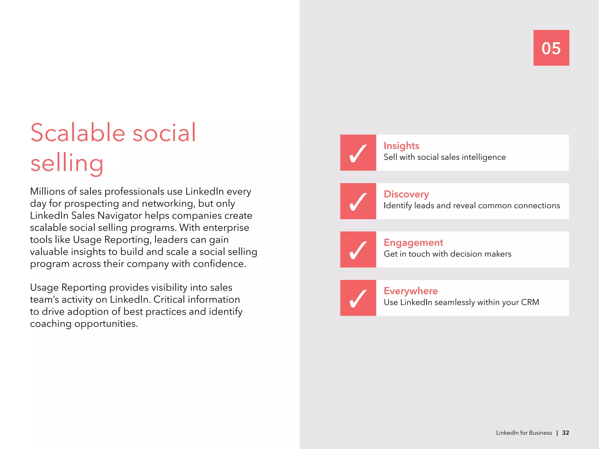 05
Scalable social
selling
Millions of sales professionals use LinkedIn every
day for prospecting and networking, but only
LinkedIn Sales Navigator helps companies create
scalable social selling programs. With enterprise
tools like Usage Reporting, leaders can gain
valuable insights to build and scale a social selling
program across their company with confidence.
Usage Reporting provides visibility into sales
team’s activity on LinkedIn. Critical information
to drive adoption of best practices and identify
coaching opportunities.
Insights
Sell with social sales intelligence
Discovery
Identify leads and reveal common connections  
Engagement
Get in touch with decision makers
Everywhere
Use LinkedIn seamlessly within your CRM   
LinkedIn for Business | 32
 