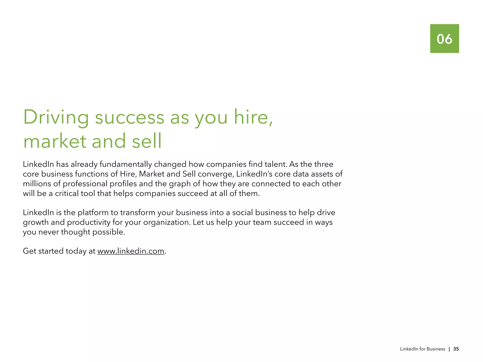 06
Driving success as you hire,
market and sell
LinkedIn has already fundamentally changed how companies find talent. As the three
core business functions of Hire, Market and Sell converge, LinkedIn’s core data assets of
millions of professional profiles and the graph of how they are connected to each other
will be a critical tool that helps companies succeed at all of them.
LinkedIn is the platform to transform your business into a social business to help drive
growth and productivity for your organization. Let us help your team succeed in ways
you never thought possible.
Get started today at www.linkedin.com.
LinkedIn for Business | 35
 