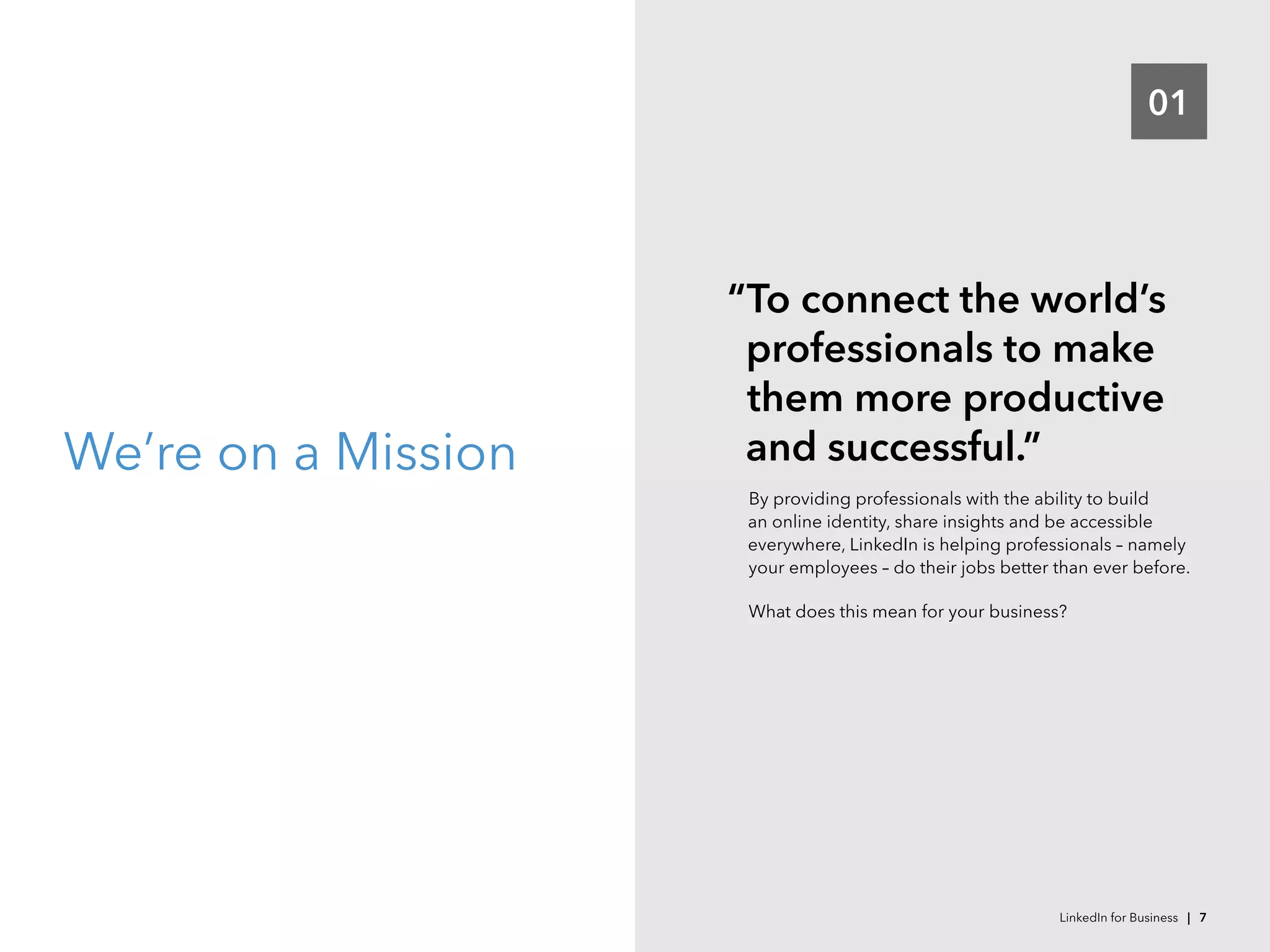 01
We’re on a Mission
“To connect the world’s
professionals to make
them more productive
and successful.”
By providing professionals with the ability to build
an online identity, share insights and be accessible
everywhere, LinkedIn is helping professionals – namely
your employees – do their jobs better than ever before.
What does this mean for your business?
LinkedIn for Business | 7
 