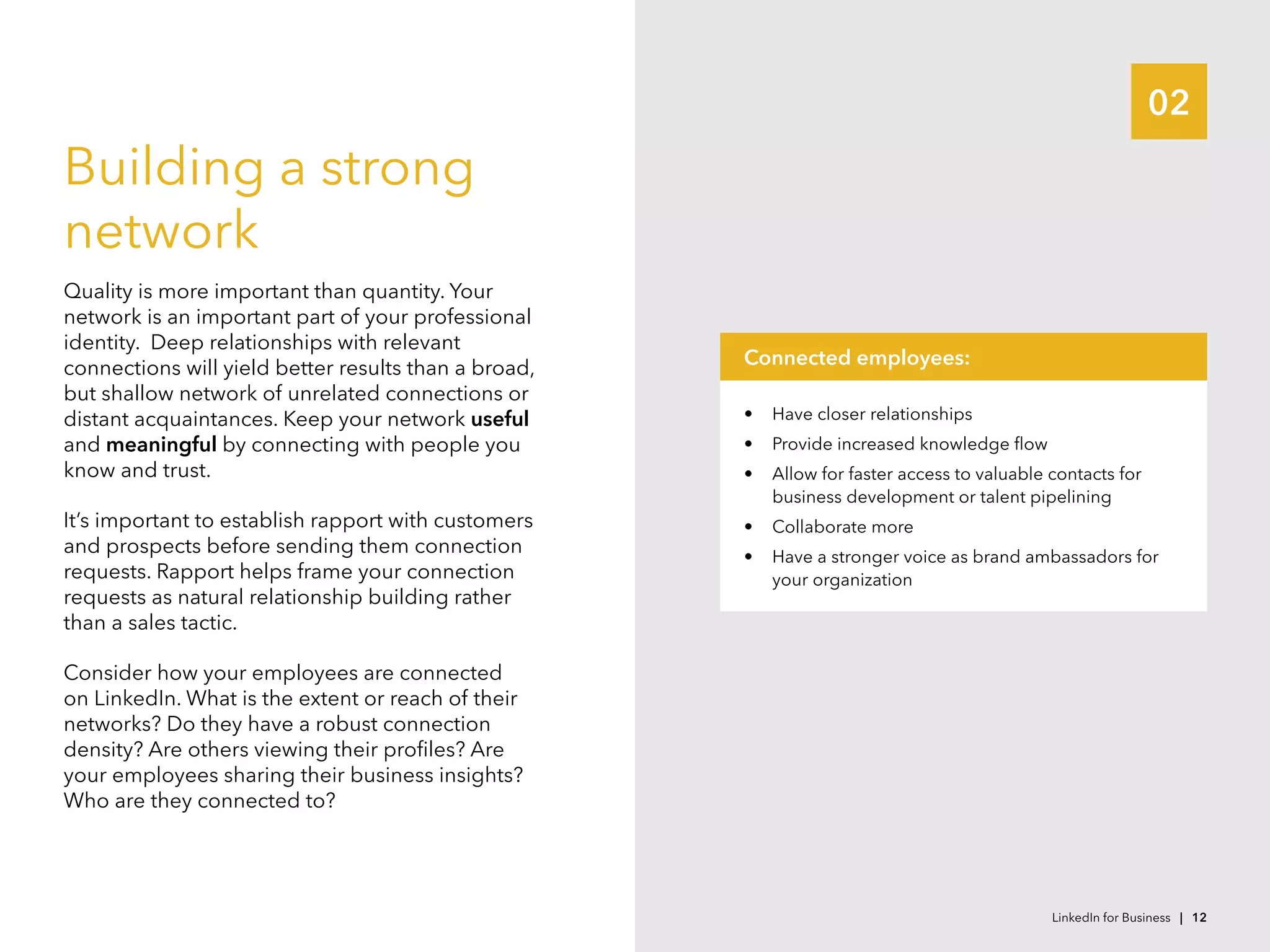02
Building a strong
network
Quality is more important than quantity. Your
network is an important part of your professional
identity.  Deep relationships with relevant
connections will yield better results than a broad,
but shallow network of unrelated connections or
distant acquaintances. Keep your network useful
and meaningful by connecting with people you
know and trust.
It’s important to establish rapport with customers
and prospects before sending them connection
requests. Rapport helps frame your connection
requests as natural relationship building rather
than a sales tactic.
Consider how your employees are connected
on LinkedIn. What is the extent or reach of their
networks? Do they have a robust connection
density? Are others viewing their profiles? Are
your employees sharing their business insights?
Who are they connected to?
•	 Have closer relationships
•	 Provide increased knowledge flow
•	 Allow for faster access to valuable contacts for
business development or talent pipelining
•	 Collaborate more
•	 Have a stronger voice as brand ambassadors for
your organization
Connected employees:
LinkedIn for Business | 12
 