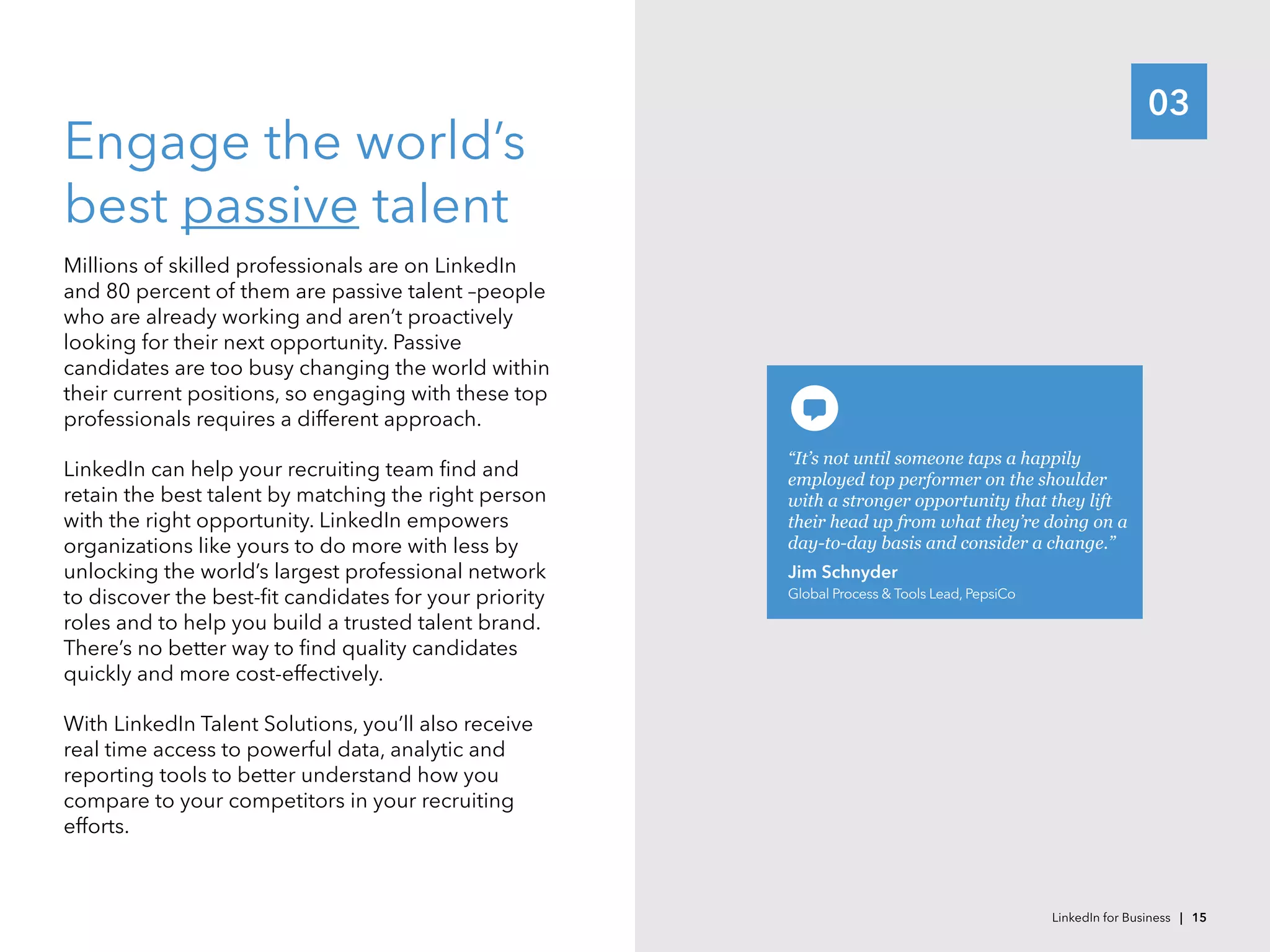 03
Engage the world’s
best passive talent
Millions of skilled professionals are on LinkedIn
and 80 percent of them are passive talent –people
who are already working and aren’t proactively
looking for their next opportunity. Passive
candidates are too busy changing the world within
their current positions, so engaging with these top
professionals requires a different approach.
LinkedIn can help your recruiting team find and
retain the best talent by matching the right person
with the right opportunity. LinkedIn empowers
organizations like yours to do more with less by
unlocking the world’s largest professional network
to discover the best-fit candidates for your priority
roles and to help you build a trusted talent brand.
There’s no better way to find quality candidates
quickly and more cost-effectively.
With LinkedIn Talent Solutions, you’ll also receive
real time access to powerful data, analytic and
reporting tools to better understand how you
compare to your competitors in your recruiting
efforts.
“It’s not until someone taps a happily
employed top performer on the shoulder
with a stronger opportunity that they lift
their head up from what they’re doing on a
day-to-day basis and consider a change.”
Jim Schnyder
Global Process & Tools Lead, PepsiCo
LinkedIn for Business | 15
 