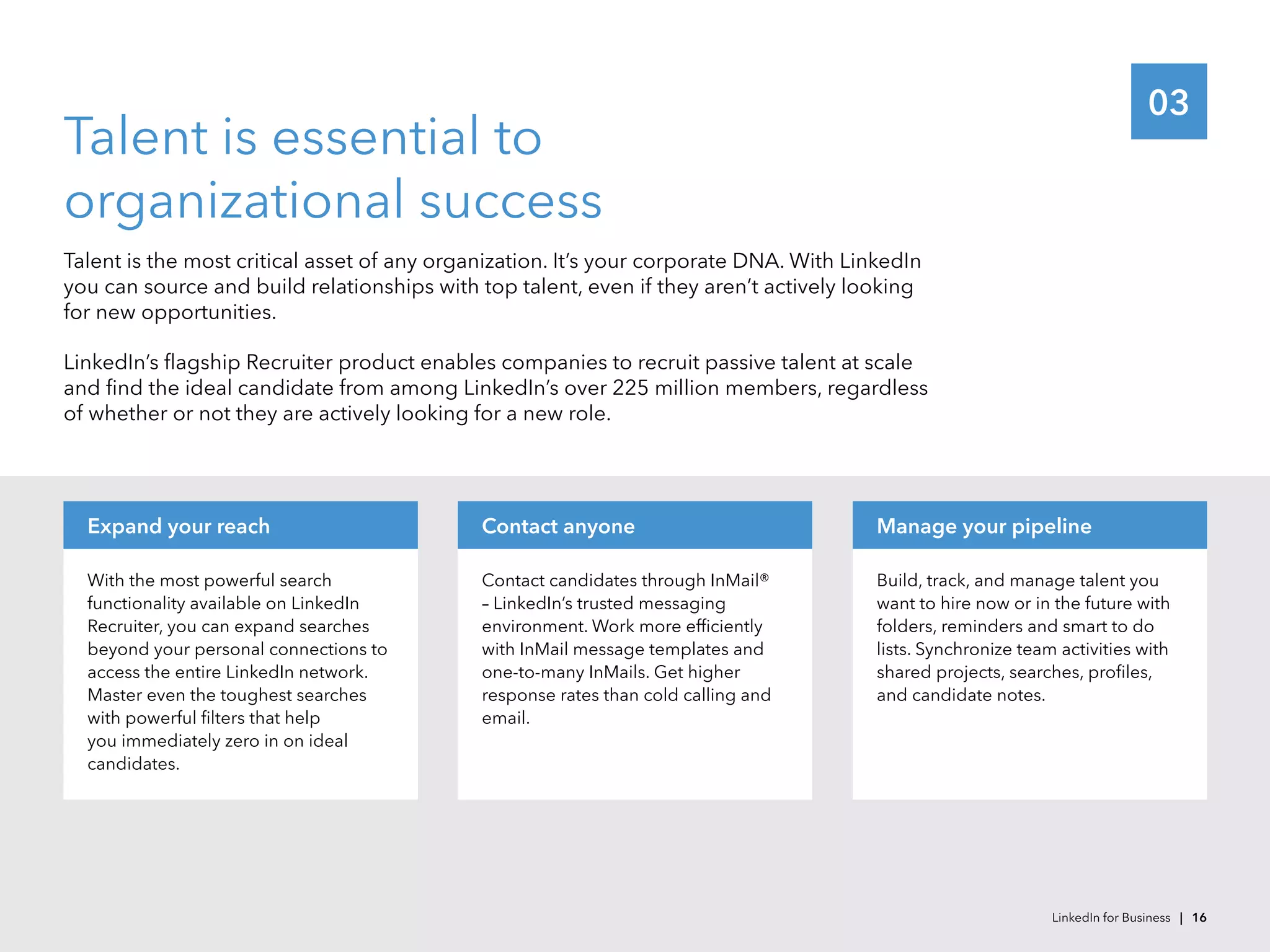 03
Talent is essential to
organizational success
Talent is the most critical asset of any organization. It’s your corporate DNA. With LinkedIn
you can source and build relationships with top talent, even if they aren’t actively looking
for new opportunities.
LinkedIn’s flagship Recruiter product enables companies to recruit passive talent at scale
and find the ideal candidate from among LinkedIn’s over 225 million members, regardless
of whether or not they are actively looking for a new role.
With the most powerful search
functionality available on LinkedIn
Recruiter, you can expand searches
beyond your personal connections to
access the entire LinkedIn network.
Master even the toughest searches
with powerful filters that help
you immediately zero in on ideal
candidates.
Expand your reach
Contact candidates through InMail®
– LinkedIn’s trusted messaging
environment. Work more efficiently
with InMail message templates and
one-to-many InMails. Get higher
response rates than cold calling and
email.
Contact anyone
Build, track, and manage talent you
want to hire now or in the future with
folders, reminders and smart to do
lists. Synchronize team activities with
shared projects, searches, profiles,
and candidate notes.
Manage your pipeline
LinkedIn for Business | 16
 