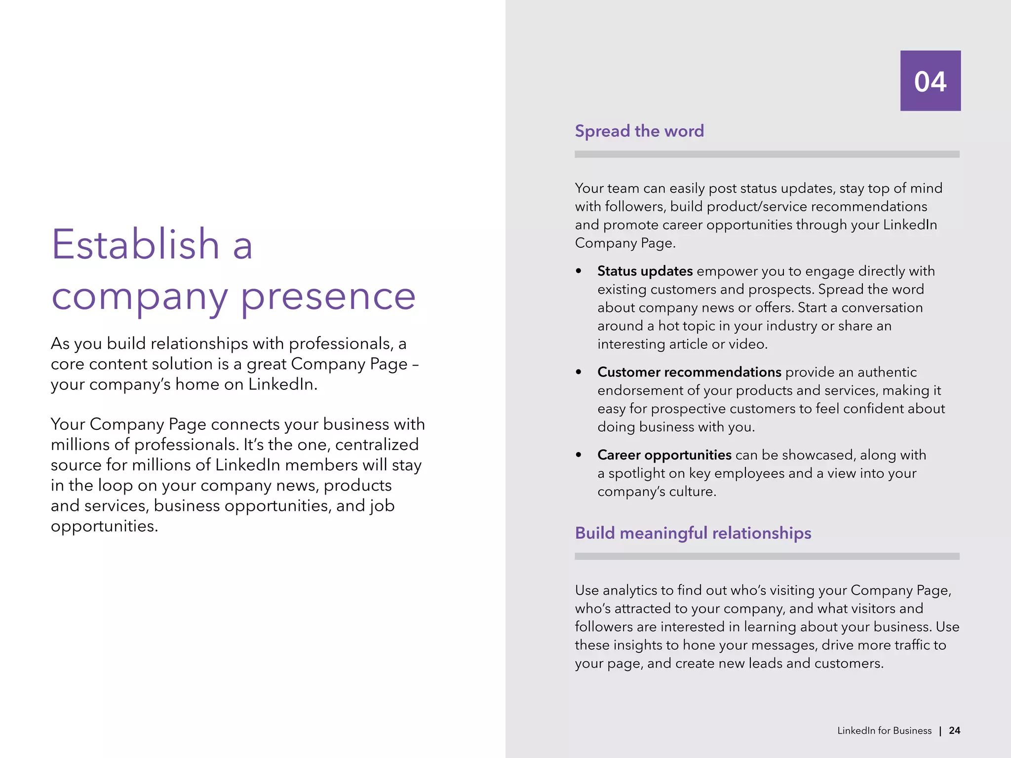 04
Establish a
company presence
As you build relationships with professionals, a
core content solution is a great Company Page –
your company’s home on LinkedIn.
Your Company Page connects your business with
millions of professionals. It’s the one, centralized
source for millions of LinkedIn members will stay
in the loop on your company news, products
and services, business opportunities, and job
opportunities.
Spread the word
Your team can easily post status updates, stay top of mind
with followers, build product/service recommendations
and promote career opportunities through your LinkedIn
Company Page.
•	 Status updates empower you to engage directly with
existing customers and prospects. Spread the word
about company news or offers. Start a conversation
around a hot topic in your industry or share an
interesting article or video.
•	 Customer recommendations provide an authentic
endorsement of your products and services, making it
easy for prospective customers to feel confident about
doing business with you.
•	 Career opportunities can be showcased, along with
a spotlight on key employees and a view into your
company’s culture.
Build meaningful relationships
Use analytics to find out who’s visiting your Company Page,
who’s attracted to your company, and what visitors and
followers are interested in learning about your business. Use
these insights to hone your messages, drive more traffic to
your page, and create new leads and customers.
LinkedIn for Business | 24
 