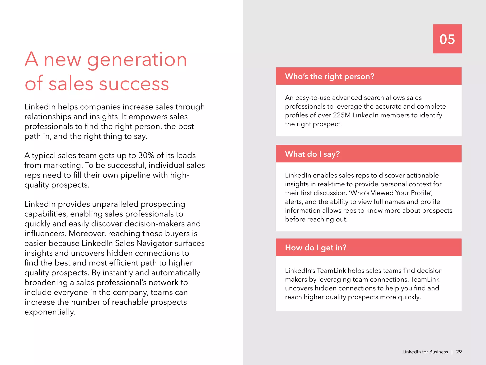 05
A new generation
of sales success
LinkedIn helps companies increase sales through
relationships and insights. It empowers sales
professionals to find the right person, the best
path in, and the right thing to say.
A typical sales team gets up to 30% of its leads
from marketing. To be successful, individual sales
reps need to fill their own pipeline with high-
quality prospects.
LinkedIn provides unparalleled prospecting
capabilities, enabling sales professionals to
quickly and easily discover decision-makers and
influencers. Moreover, reaching those buyers is
easier because LinkedIn Sales Navigator surfaces
insights and uncovers hidden connections to
find the best and most efficient path to higher
quality prospects. By instantly and automatically
broadening a sales professional’s network to
include everyone in the company, teams can
increase the number of reachable prospects
exponentially.
LinkedIn enables sales reps to discover actionable
insights in real-time to provide personal context for
their first discussion. ‘Who’s Viewed Your Profile’,
alerts, and the ability to view full names and profile
information allows reps to know more about prospects
before reaching out.
What do I say?
LinkedIn’s TeamLink helps sales teams find decision
makers by leveraging team connections. TeamLink
uncovers hidden connections to help you find and
reach higher quality prospects more quickly.
How do I get in?
An easy-to-use advanced search allows sales
professionals to leverage the accurate and complete
profiles of over 225M LinkedIn members to identify
the right prospect.
Who’s the right person?
LinkedIn for Business | 29
 