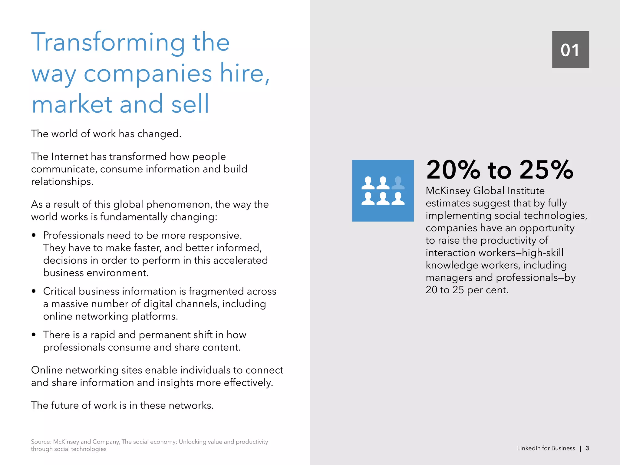 01Transforming the
way companies hire,
market and sell
The world of work has changed.
The Internet has transformed how people
communicate, consume information and build
relationships.
As a result of this global phenomenon, the way the
world works is fundamentally changing:
•	 Professionals need to be more responsive.
They have to make faster, and better informed,
decisions in order to perform in this accelerated
business environment.  
•	 Critical business information is fragmented across
a massive number of digital channels, including
online networking platforms.
•	 There is a rapid and permanent shift in how
professionals consume and share content.
Online networking sites enable individuals to connect
and share information and insights more effectively.
The future of work is in these networks.
McKinsey Global Institute
estimates suggest that by fully
implementing social technologies,
companies have an opportunity
to raise the productivity of
interaction workers—high-skill
knowledge workers, including
managers and professionals—by
20 to 25 per cent.
20% to 25%
Source: McKinsey and Company, The social economy: Unlocking value and productivity
through social technologies LinkedIn for Business | 3
 