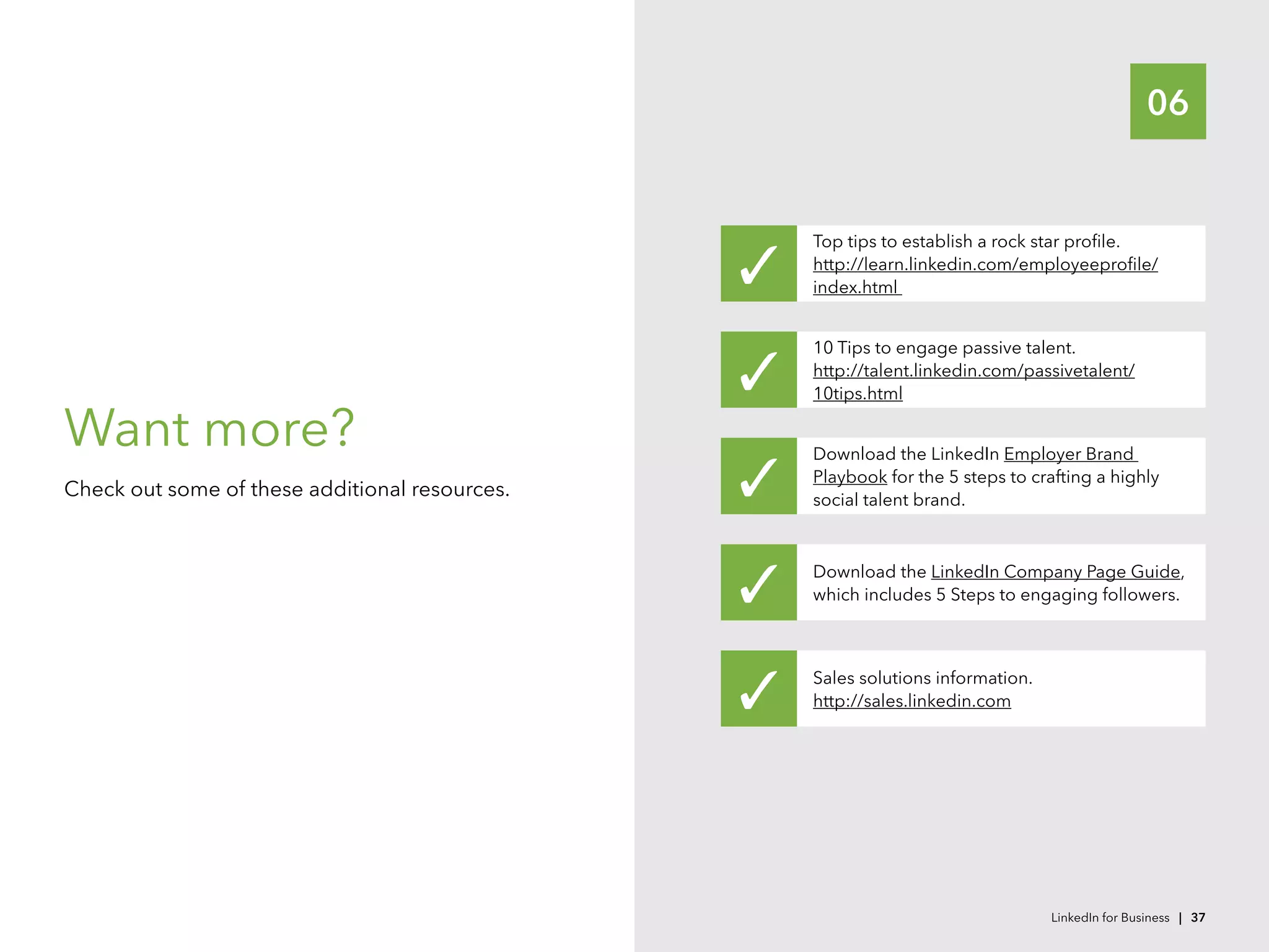 06
Want more?
Check out some of these additional resources.
Top tips to establish a rock star profile.
http://learn.linkedin.com/employeeprofile/
index.html
Download the LinkedIn Company Page Guide,
which includes 5 Steps to engaging followers.
Sales solutions information.
http://sales.linkedin.com
Download the LinkedIn Employer Brand
Playbook for the 5 steps to crafting a highly
social talent brand.
10 Tips to engage passive talent.
http://talent.linkedin.com/passivetalent/
10tips.html
LinkedIn for Business | 37
 