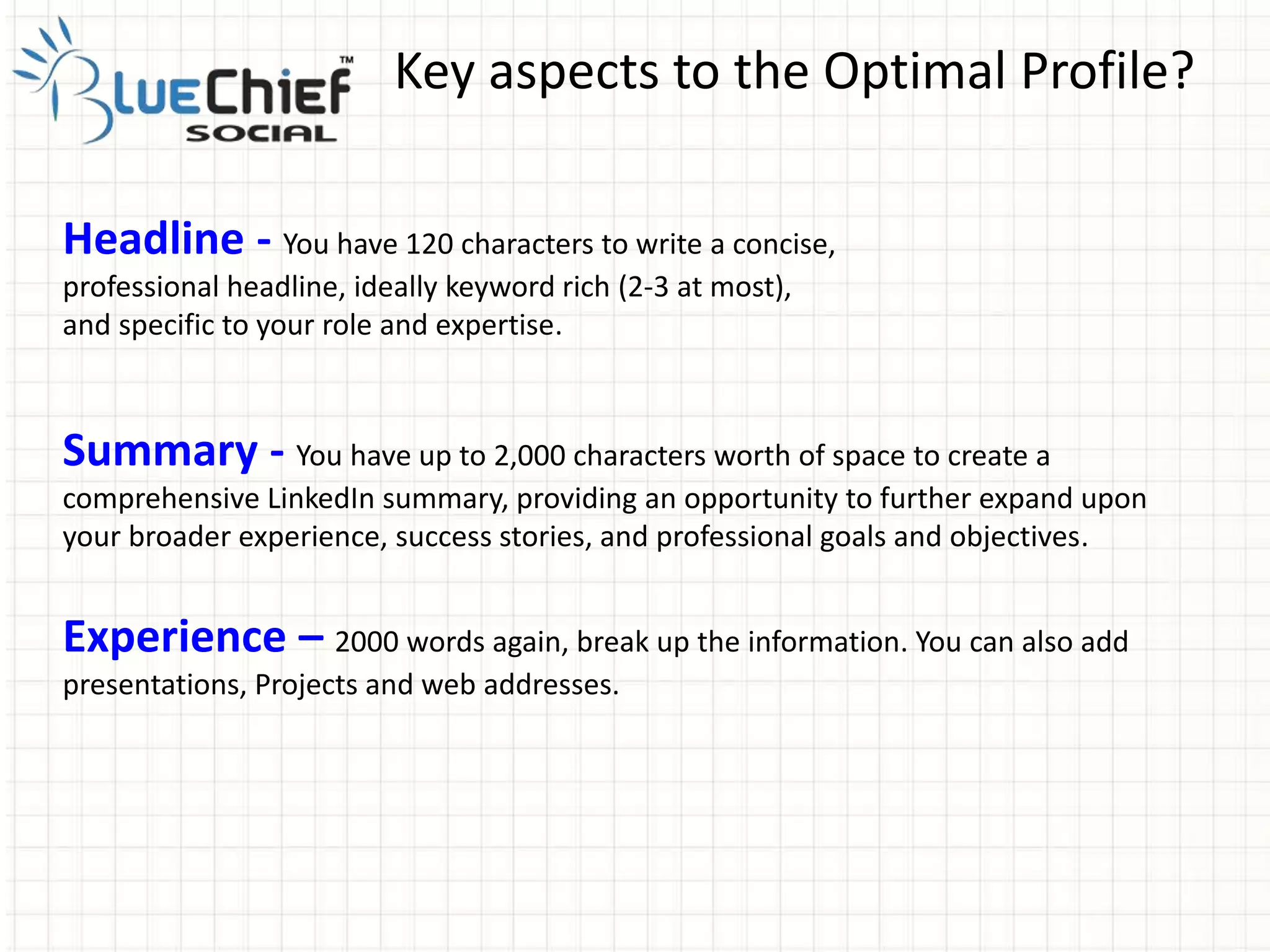 Key aspects to the Optimal Profile?
Headline - You have 120 characters to write a concise,
professional headline, ideally keyword rich (2-3 at most),
and specific to your role and expertise.
Summary - You have up to 2,000 characters worth of space to create a
comprehensive LinkedIn summary, providing an opportunity to further expand upon
your broader experience, success stories, and professional goals and objectives.
Experience – 2000 words again, break up the information. You can also add
presentations, Projects and web addresses.
 
