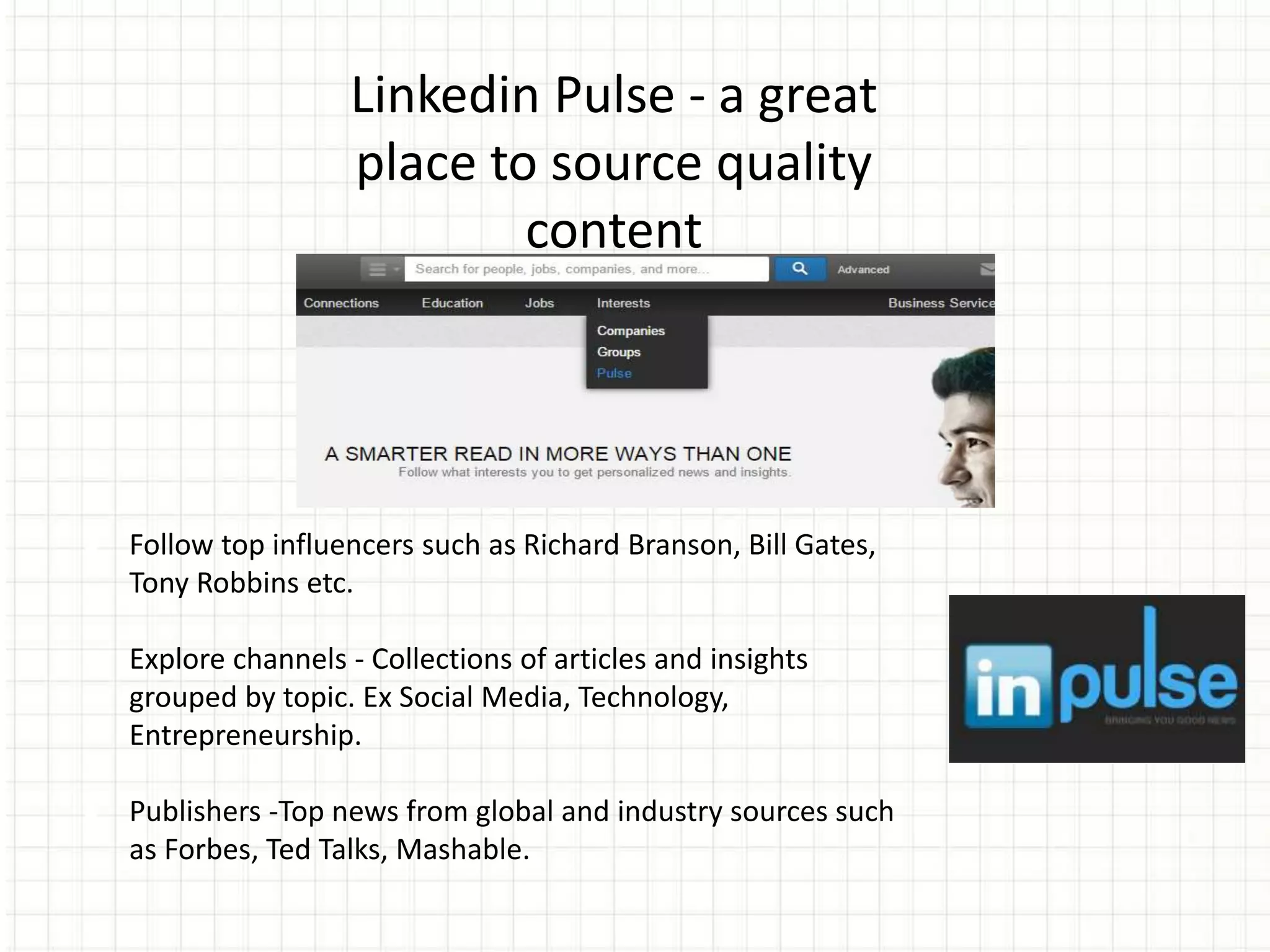 Linkedin Pulse - a great
place to source quality
content
● Follow top influencers such as Richard Branson, Bill Gates,
Tony Robbins etc.
● Explore channels - Collections of articles and insights
grouped by topic. Ex Social Media, Technology,
Entrepreneurship.
● Publishers -Top news from global and industry sources such
as Forbes, Ted Talks, Mashable.
 