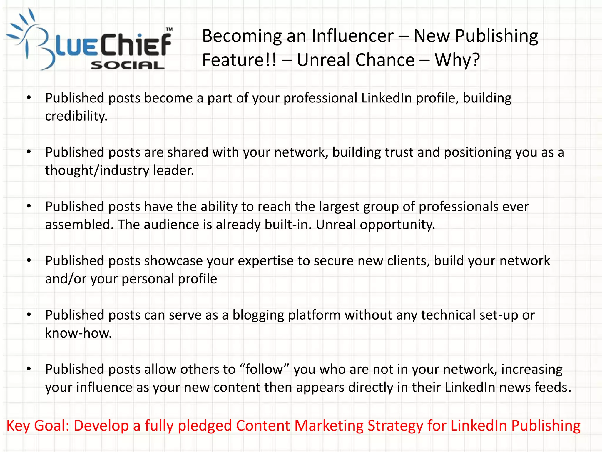 Becoming an Influencer – New Publishing
Feature!! – Unreal Chance – Why?
Key Goal: Develop a fully pledged Content Marketing Strategy for LinkedIn Publishing
• Published posts become a part of your professional LinkedIn profile, building
credibility.
• Published posts are shared with your network, building trust and positioning you as a
thought/industry leader.
• Published posts have the ability to reach the largest group of professionals ever
assembled. The audience is already built-in. Unreal opportunity.
• Published posts showcase your expertise to secure new clients, build your network
and/or your personal profile
• Published posts can serve as a blogging platform without any technical set-up or
know-how.
• Published posts allow others to “follow” you who are not in your network, increasing
your influence as your new content then appears directly in their LinkedIn news feeds.
 
