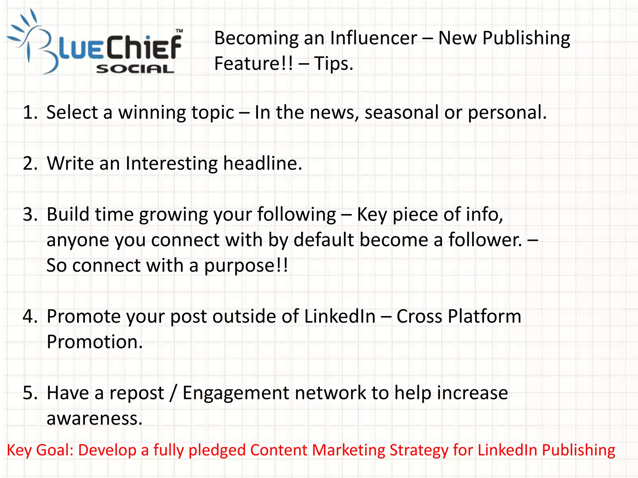 Becoming an Influencer – New Publishing
Feature!! – Tips.
Key Goal: Develop a fully pledged Content Marketing Strategy for LinkedIn Publishing
1. Select a winning topic – In the news, seasonal or personal.
2. Write an Interesting headline.
3. Build time growing your following – Key piece of info,
anyone you connect with by default become a follower. –
So connect with a purpose!!
4. Promote your post outside of LinkedIn – Cross Platform
Promotion.
5. Have a repost / Engagement network to help increase
awareness.
 