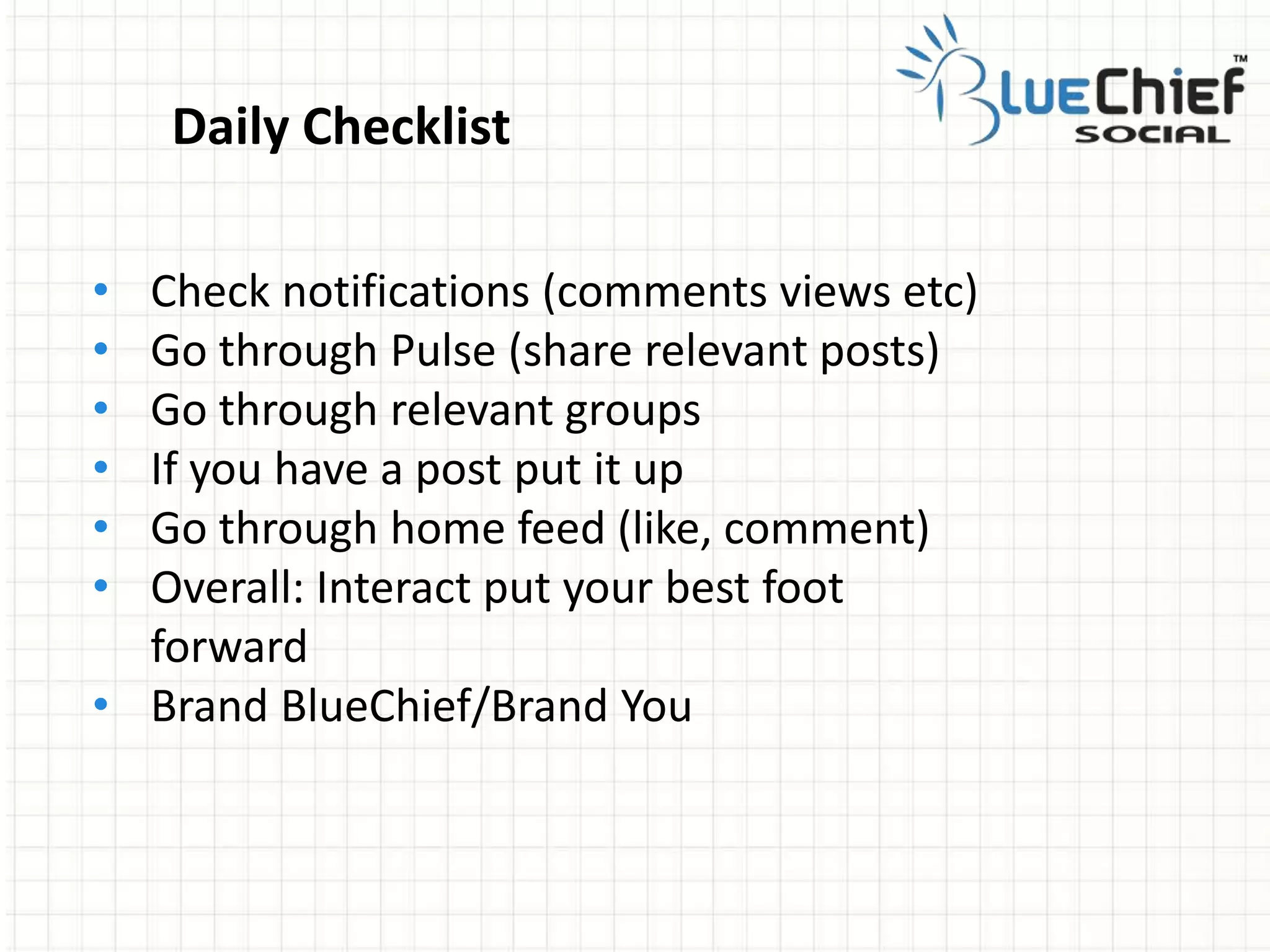 • Check notifications (comments views etc)
• Go through Pulse (share relevant posts)
• Go through relevant groups
• If you have a post put it up
• Go through home feed (like, comment)
• Overall: Interact put your best foot
forward
• Brand BlueChief/Brand You
Daily Checklist
 