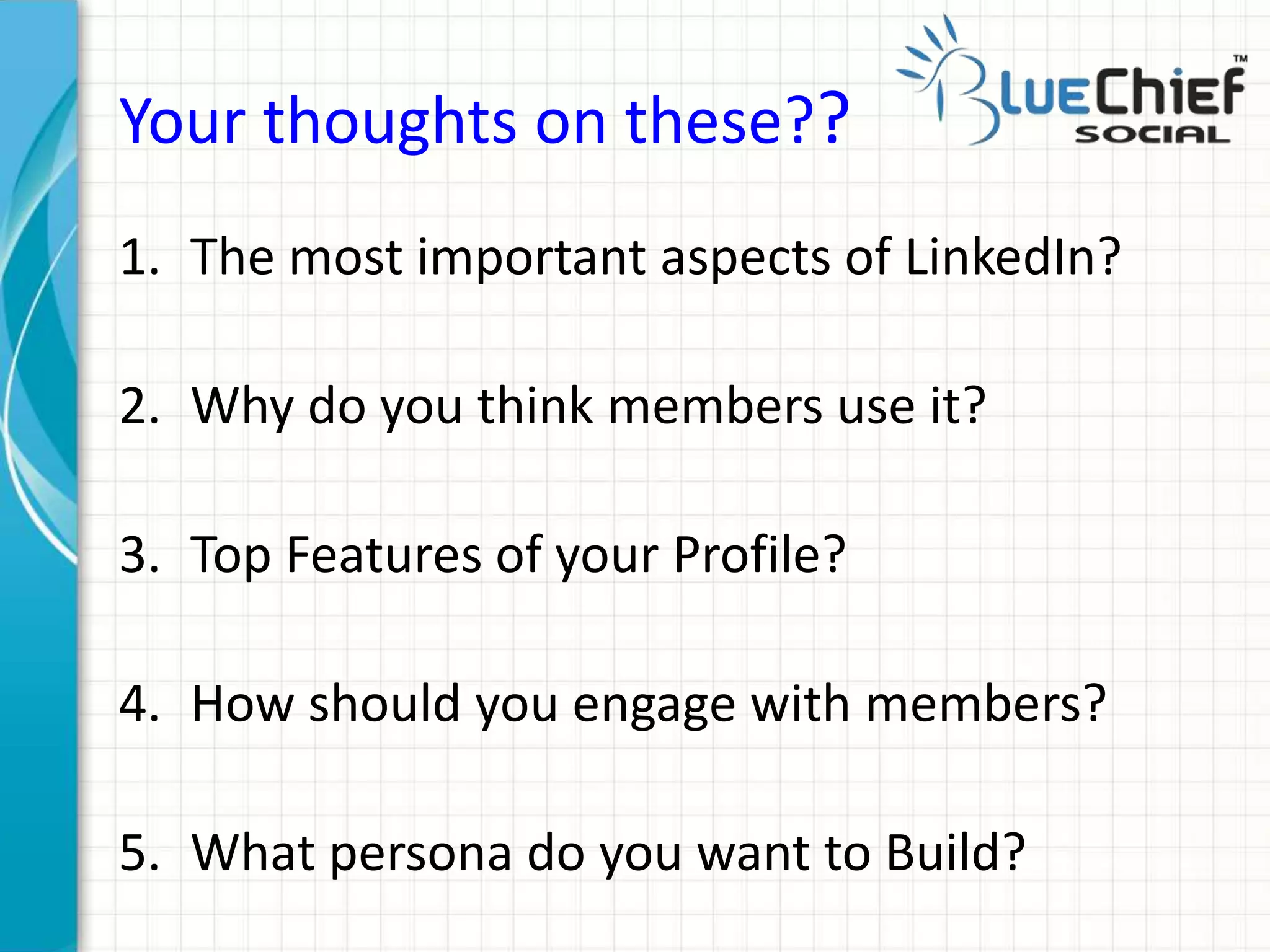 Your thoughts on these??
1. The most important aspects of LinkedIn?
2. Why do you think members use it?
3. Top Features of your Profile?
4. How should you engage with members?
5. What persona do you want to Build?
 