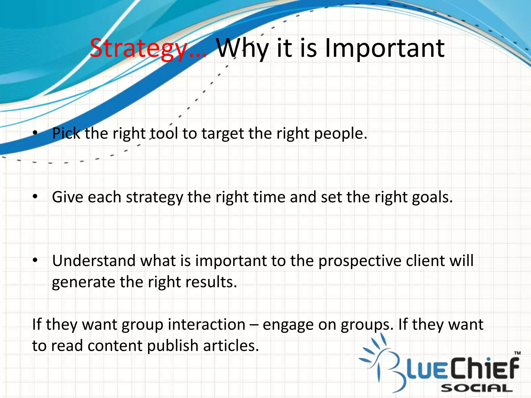 Strategy… Why it is Important
• Pick the right tool to target the right people.
• Give each strategy the right time and set the right goals.
• Understand what is important to the prospective client will
generate the right results.
If they want group interaction – engage on groups. If they want
to read content publish articles.
 
