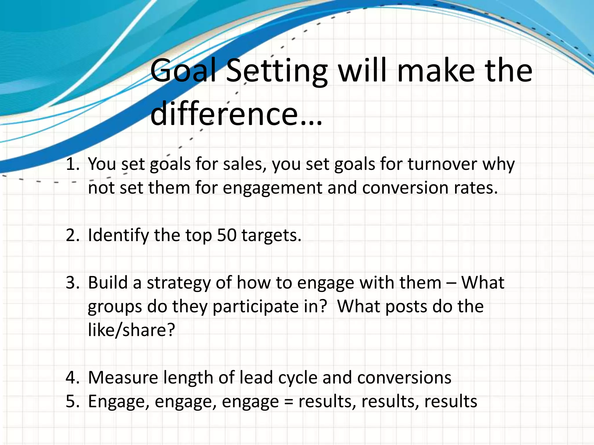 Goal Setting will make the
difference…
1. You set goals for sales, you set goals for turnover why
not set them for engagement and conversion rates.
2. Identify the top 50 targets.
3. Build a strategy of how to engage with them – What
groups do they participate in? What posts do the
like/share?
4. Measure length of lead cycle and conversions
5. Engage, engage, engage = results, results, results
 
