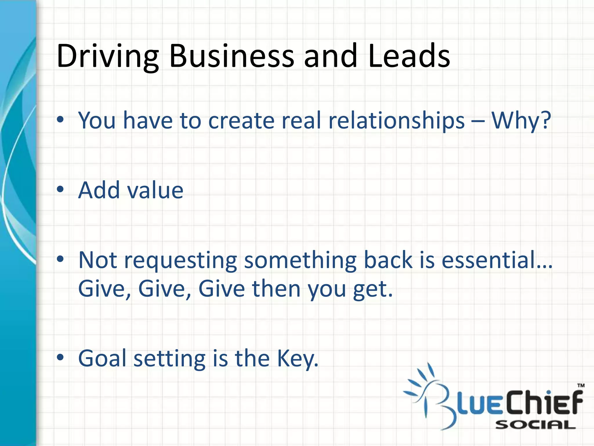 • You have to create real relationships – Why?
• Add value
• Not requesting something back is essential…
Give, Give, Give then you get.
• Goal setting is the Key.
Driving Business and Leads
 