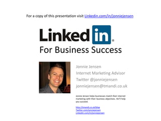 For a copy of this presentation visit Linkedin.com/in/jonniejensen For Business Success Jonnie Jensen Internet Marketing Advisor Twitter @jonniejensen jonniejensen@tmandi.co.uk  Jonnie Jensen helps businesses match their internet marketing with their business objectives. He’ll help you succeed. http://tmandi.co.uk/blog Twitter.com/jonniejensen LinkedIn.com/in/jonniejensen 