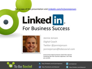 For a copy of this presentation visit Linkedin.com/in/jonniejensen For Business Success Jonnie Jensen Digital Coach Twitter @jonniejensen jonniejensen@tobesocial.com  Jonnie Jensen helps businesses match their internet marketing with their business objectives. He’ll help you succeed. http://linkedIn.com/in/jonniejensen http://facebook.com/tobsocial jonniejensen http://twitter.com/tobsocial 