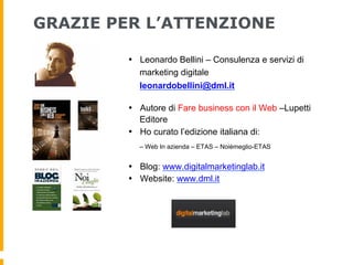 GRAZIE PER L’ATTENZIONE

         •  Leonardo Bellini – Consulenza e servizi di
            marketing digitale
            leonardobellini@dml.it

         •  Autore di Fare business con il Web –Lupetti
            Editore
         •  Ho curato l’edizione italiana di:
           – Web In azienda – ETAS – Noièmeglio-ETAS


         •  Blog: www.digitalmarketinglab.it
         •  Website: www.dml.it
 