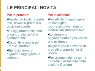 LE PRINCIPALI NOVITA’
Per le persone:               Per le aziende:
• Rende più facile reperire   • Possibilità di aggiungere
info, news su prodotti o      un’immagine
posizioni aperte              rappresentativa, aiuta a
• Gli aggiornamenti sono      stabilire un’identità visiva
al centro, più visibili e     • Lo stream di
commentabili                  aggionamento è più visibile
• Disponibile anche per       e in evidenza
iPhone, Android..             • Migliore presentazione dei
• Più facile trovare,         prodotti e opportunità di
seguire e ingaggiare le       lavoro
aziende                       • Per alcune aziende come
                              Expedia rivisitazione della
                              sezione Carriere
 