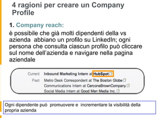 4 ragioni per creare un Company
   Profile
  1.  Company reach:
  è possibile che già molti dipendenti della vs
  azienda abbiano un profilo su LinkedIn; ogni
  persona che consulta ciascun profilo può cliccare
  sul nome dell’azienda e navigare nella pagina
  aziendale




Ogni dipendente può promuovere e incrementare la visibilità della
propria azienda
 