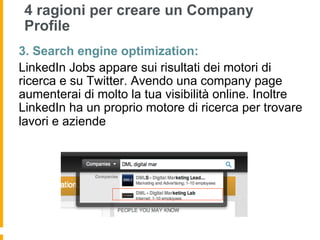 4 ragioni per creare un Company
 Profile
3. Search engine optimization:
LinkedIn Jobs appare sui risultati dei motori di
ricerca e su Twitter. Avendo una company page
aumenterai di molto la tua visibilità online. Inoltre
LinkedIn ha un proprio motore di ricerca per trovare
lavori e aziende
 