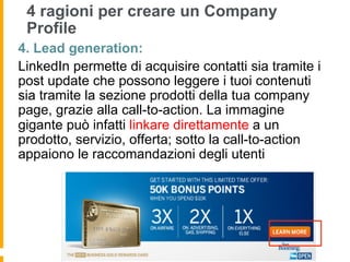 4 ragioni per creare un Company
 Profile
4. Lead generation:
LinkedIn permette di acquisire contatti sia tramite i
post update che possono leggere i tuoi contenuti
sia tramite la sezione prodotti della tua company
page, grazie alla call-to-action. La immagine
gigante può infatti linkare direttamente a un
prodotto, servizio, offerta; sotto la call-to-action
appaiono le raccomandazioni degli utenti
 