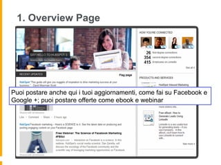 1. Overview Page




Puoi postare anche qui i tuoi aggiornamenti, come fai su Facebook e
Google +; puoi postare offerte come ebook e webinar
 