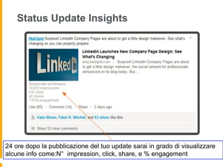 Status Update Insights




24 ore dopo la pubblicazione del tuo update sarai in grado di visualizzare
alcune info come:N° impression, click, share, e % engagement
 