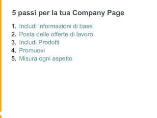 5 passi per la tua Company Page
1.  Includi informazioni di base
2.  Posta delle offerte di lavoro
3.  Includi Prodotti
4.  Promuovi
5.  Misura ogni aspetto
 