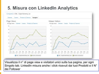 5. Misura con LinkedIn Analytics




Visualizza il n° di page view e visitatori unici sulla tua pagina, per ogni
Singolo tab. LinkedIn misura anche i click ricevuti dai tuoi Prodotti e il N°
dei Follower
 