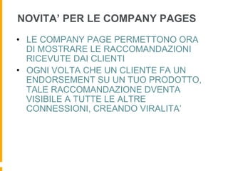NOVITA’ PER LE COMPANY PAGES
•  LE COMPANY PAGE PERMETTONO ORA
   DI MOSTRARE LE RACCOMANDAZIONI
   RICEVUTE DAI CLIENTI
•  OGNI VOLTA CHE UN CLIENTE FA UN
   ENDORSEMENT SU UN TUO PRODOTTO,
   TALE RACCOMANDAZIONE DVENTA
   VISIBILE A TUTTE LE ALTRE
   CONNESSIONI, CREANDO VIRALITA’
 