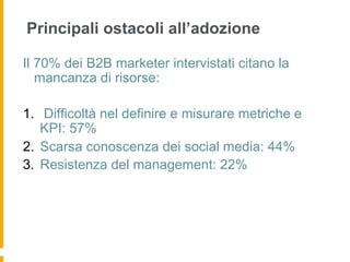 Principali ostacoli all’adozione

Il 70% dei B2B marketer intervistati citano la
   mancanza di risorse:

1.  Difficoltà nel definire e misurare metriche e
    KPI: 57%
2.  Scarsa conoscenza dei social media: 44%
3.  Resistenza del management: 22%
 