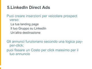 5.LinkedIn Direct Ads
Puoi creare inserzioni per veicolare prospect
 verso:
  La tua landing page
  Il tuo Gruppo su LinkedIn
  Un’altra destinazione

Gli annunci funzionano secondo una logica pay-
 per-click;
puoi fissare un Costo per click massimo per il
 tuo annuncio
 