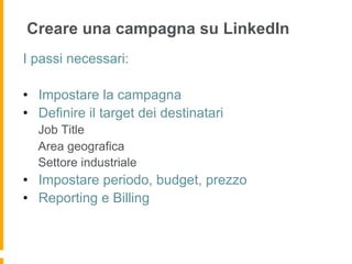 Creare una campagna su LinkedIn
I passi necessari:

•  Impostare la campagna
•  Definire il target dei destinatari
  Job Title
  Area geografica
  Settore industriale
•  Impostare periodo, budget, prezzo
•  Reporting e Billing
 